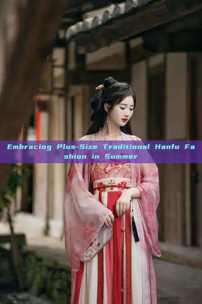 Embracing Plus-Size Traditional Hanfu Fashion in Summer