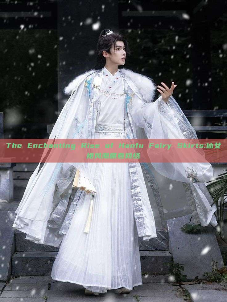 The Enchanting Rise of Hanfu Fairy Skirts:仙女裙风潮席卷网络 The Enchanting Rise of Hanfu Fairy Skirts:仙女裙风潮席卷网络