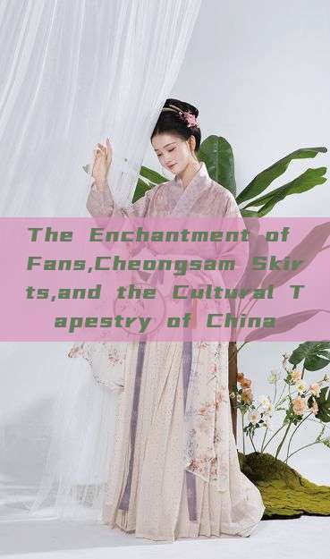 The Enchantment of Fans,Cheongsam Skirts,and the Cultural Tapestry of China