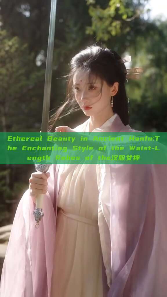 Ethereal Beauty in Ancient Hanfu:The Enchanting Style of the Waist-Length Robes of the汉服女神 Ethereal Beauty in Ancient Hanfu:The Enchanting Style of the Waist-Length Robes of the汉服女神