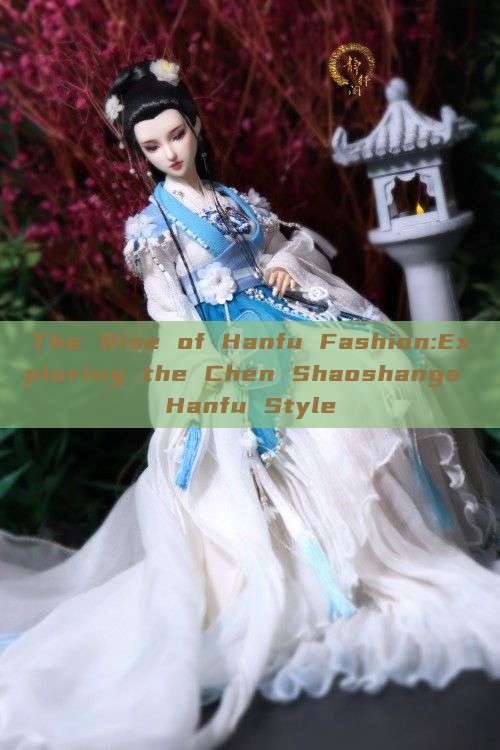The Rise of Hanfu Fashion:Exploring the Chen Shaoshangs Hanfu Style The Rise of Hanfu Fashion:Exploring the Chen Shaoshangs Hanfu Style