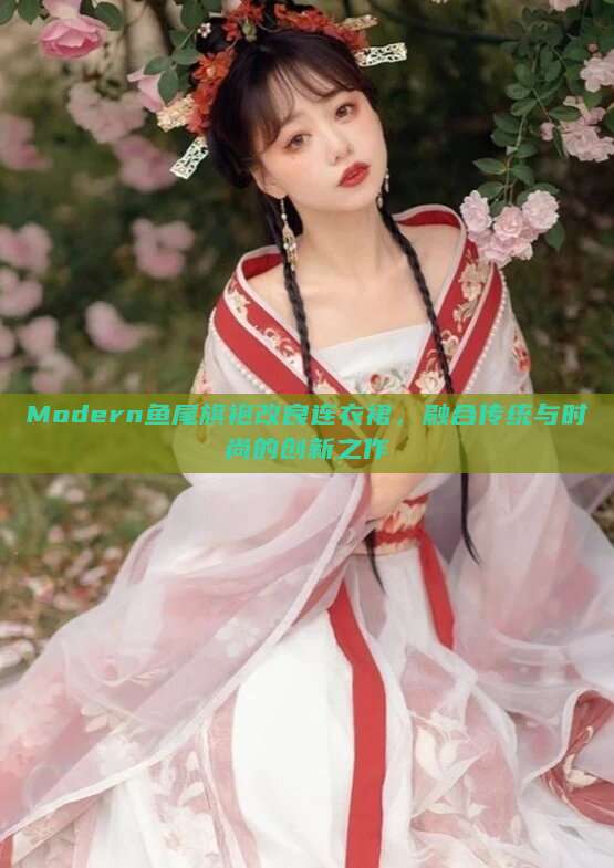 Modern鱼尾旗袍改良连衣裙,融合传统与时尚的创新之作 Modern鱼尾旗袍改良连衣裙,融合传统与时尚的创新之作