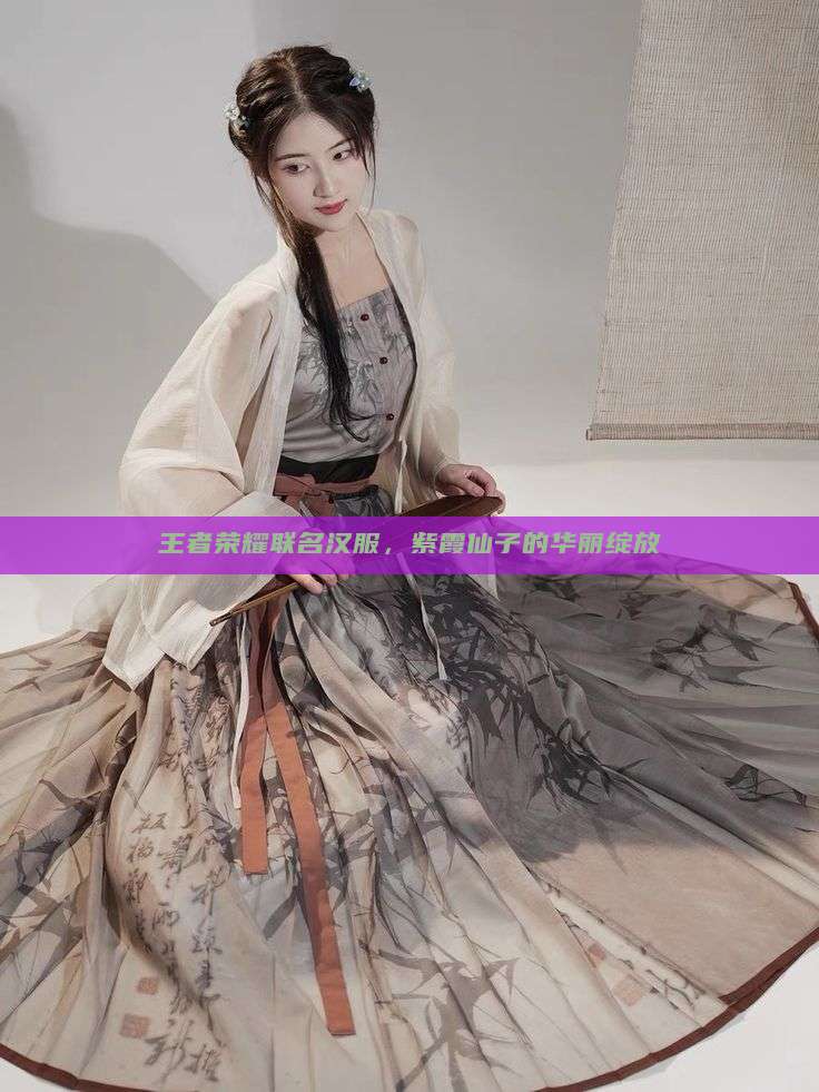 王者荣耀联名汉服,紫霞仙子的华丽绽放 王者荣耀联名汉服,紫霞仙子的华丽绽放