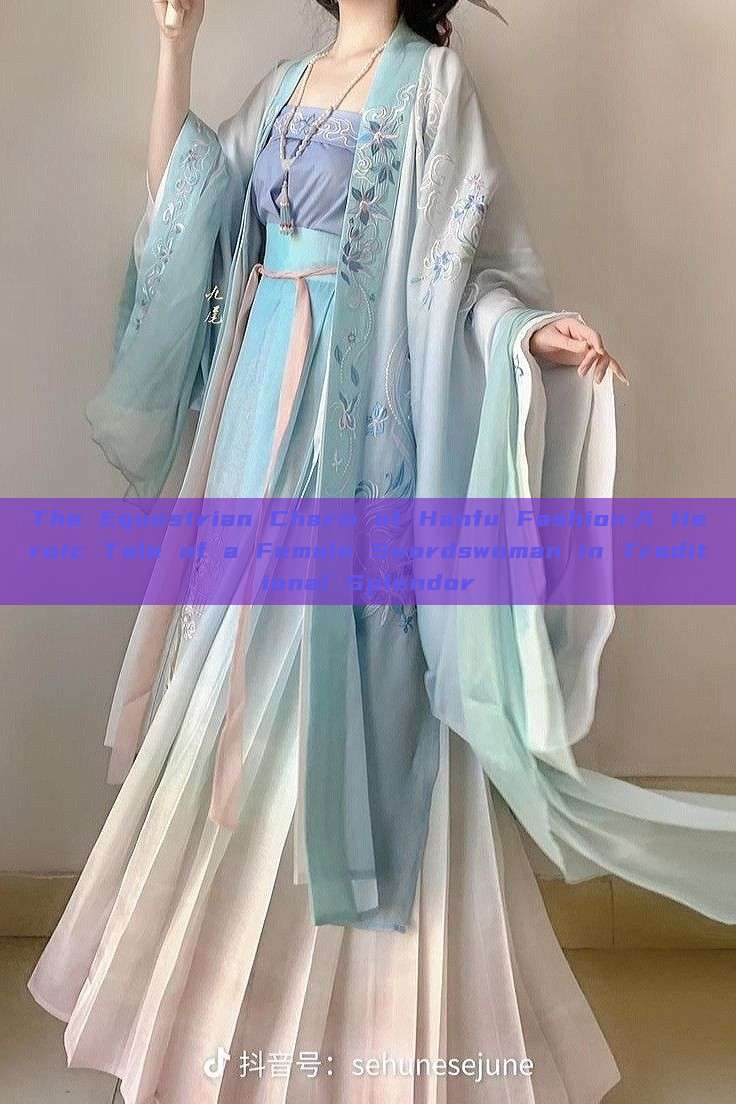 The Equestrian Charm of Hanfu Fashion:A Heroic Tale of a Female Swordswoman in Traditional Splendor